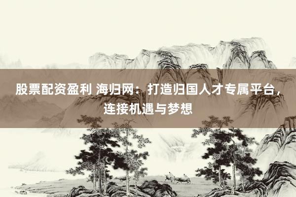 股票配资盈利 海归网：打造归国人才专属平台，连接机遇与梦想