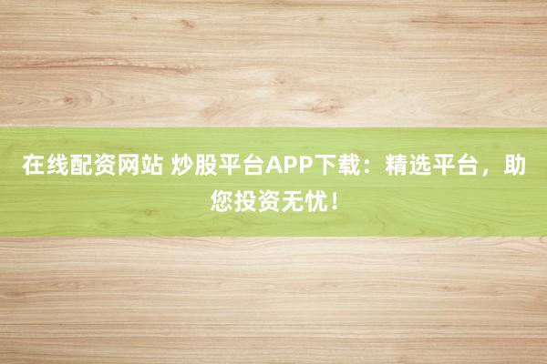 在线配资网站 炒股平台APP下载：精选平台，助您投资无忧！