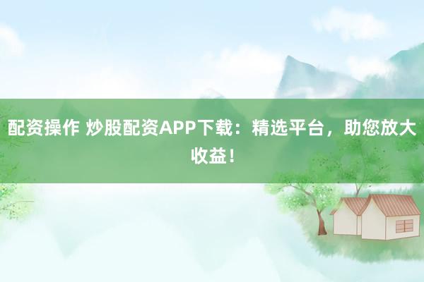 配资操作 炒股配资APP下载：精选平台，助您放大收益！