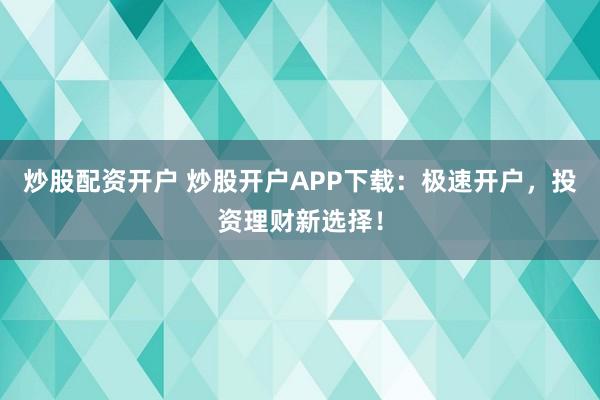 炒股配资开户 炒股开户APP下载：极速开户，投资理财新选择！