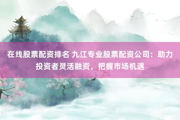 在线股票配资排名 九江专业股票配资公司：助力投资者灵活融资，把握市场机遇