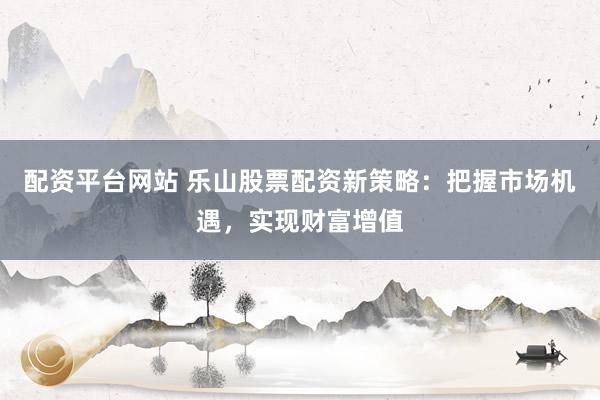 配资平台网站 乐山股票配资新策略:把握市场机遇,实现财富增值