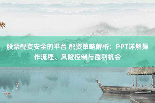 股票配资安全的平台 配资策略解析：PPT详解操作流程、风险控制与盈利机会