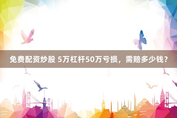 免费配资炒股 5万杠杆50万亏损，需赔多少钱？