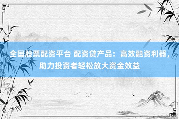 全国股票配资平台 配资贷产品：高效融资利器，助力投资者轻松放大资金效益