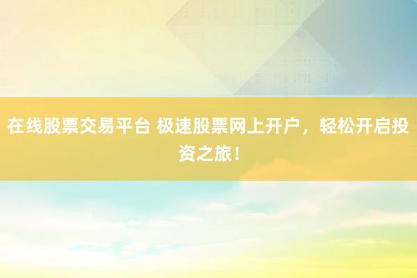 在线股票交易平台 极速股票网上开户，轻松开启投资之旅！