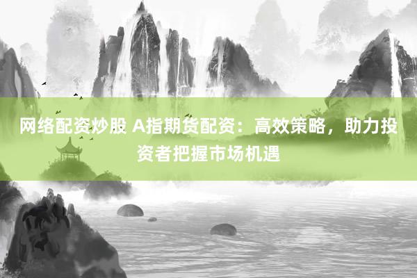 网络配资炒股 A指期货配资：高效策略，助力投资者把握市场机遇