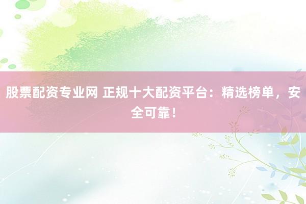 股票配资专业网 正规十大配资平台：精选榜单，安全可靠！