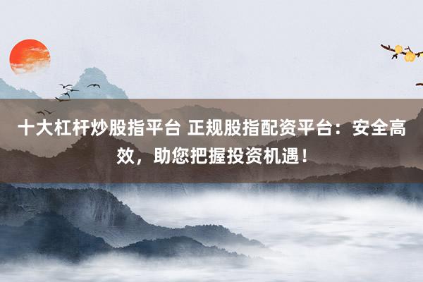 十大杠杆炒股指平台 正规股指配资平台：安全高效，助您把握投资机遇！