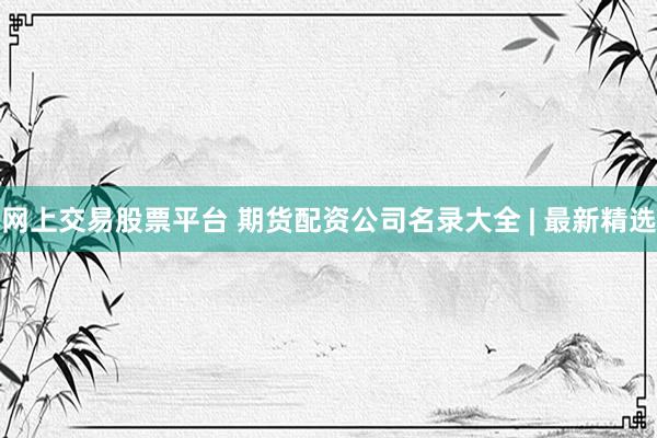 网上交易股票平台 期货配资公司名录大全 | 最新精选