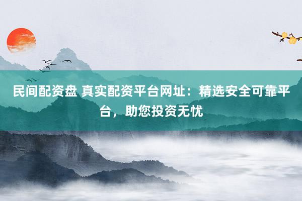 民间配资盘 真实配资平台网址：精选安全可靠平台，助您投资无忧