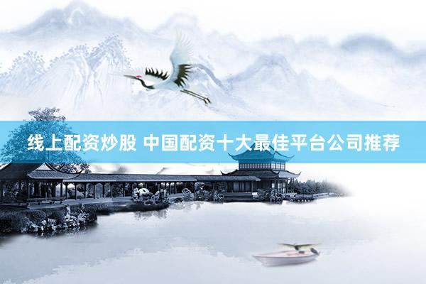 线上配资炒股 中国配资十大最佳平台公司推荐