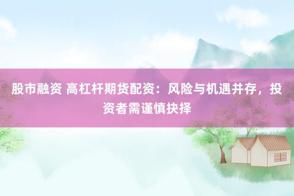 股市融资 高杠杆期货配资：风险与机遇并存，投资者需谨慎抉择