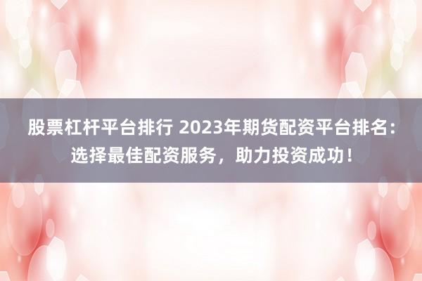 股票杠杆平台排行 2023年期货配资平台排名：选择最佳配资服务，助力投资成功！