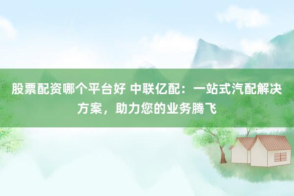 股票配资哪个平台好 中联亿配：一站式汽配解决方案，助力您的业务腾飞