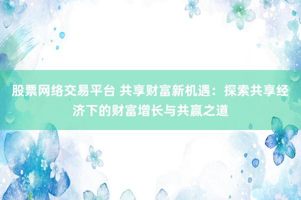 股票网络交易平台 共享财富新机遇：探索共享经济下的财富增长与共赢之道
