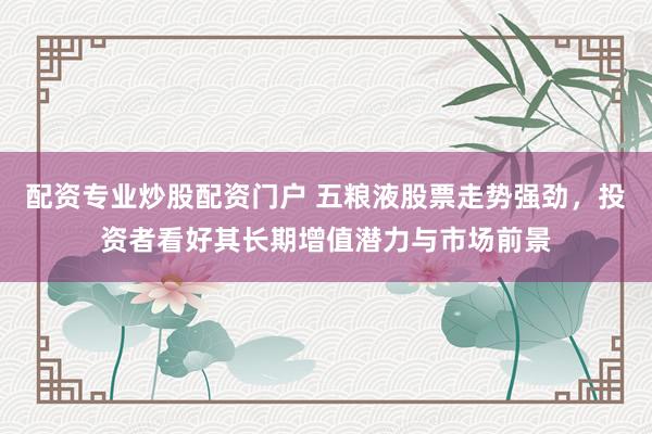 配资专业炒股配资门户 五粮液股票走势强劲，投资者看好其长期增值潜力与市场前景