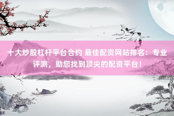十大炒股杠杆平台合约 最佳配资网站排名:专业评测,助您找到顶尖的配资平台!