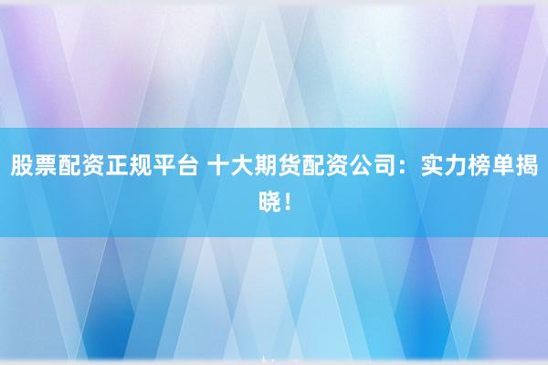 股票配资正规平台 十大期货配资公司：实力榜单揭晓！
