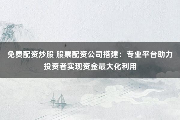 免费配资炒股 股票配资公司搭建：专业平台助力投资者实现资金最大化利用