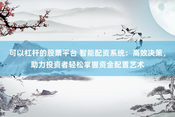 可以杠杆的股票平台 智能配资系统：高效决策，助力投资者轻松掌握资金配置艺术
