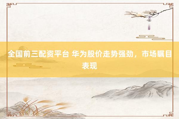 全国前三配资平台 华为股价走势强劲，市场瞩目表现
