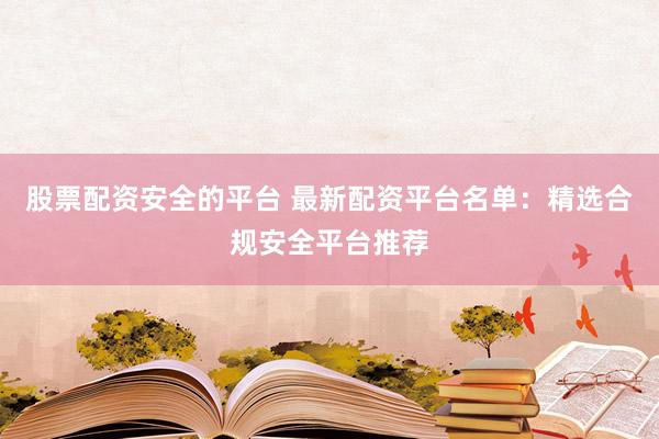 股票配资安全的平台 最新配资平台名单：精选合规安全平台推荐