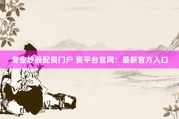 专业炒股配资门户 资平台官网：最新官方入口