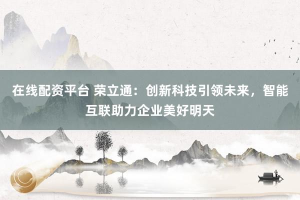 在线配资平台 荣立通：创新科技引领未来，智能互联助力企业美好明天