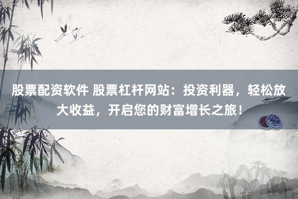 股票配资软件 股票杠杆网站：投资利器，轻松放大收益，开启您的财富增长之旅！