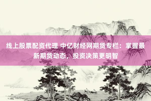 线上股票配资代理 中亿财经网期货专栏：掌握最新期货动态，投资决策更明智