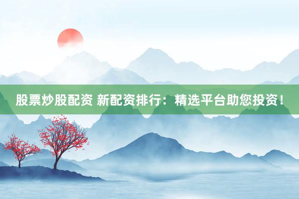 股票炒股配资 新配资排行：精选平台助您投资！