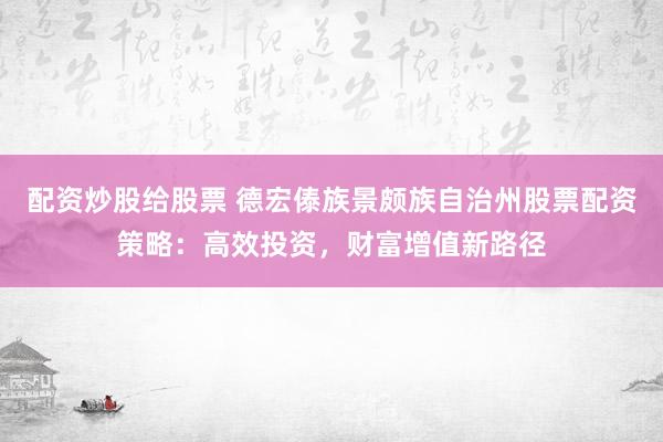 配资炒股给股票 德宏傣族景颇族自治州股票配资策略：高效投资，财富增值新路径
