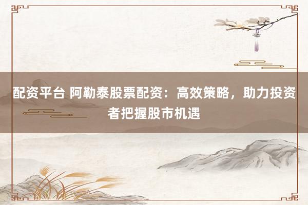 配资平台 阿勒泰股票配资：高效策略，助力投资者把握股市机遇