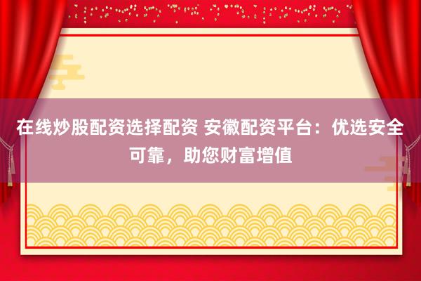 在线炒股配资选择配资 安徽配资平台：优选安全可靠，助您财富增值