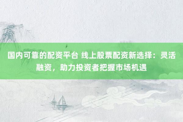 国内可靠的配资平台 线上股票配资新选择：灵活融资，助力投资者把握市场机遇