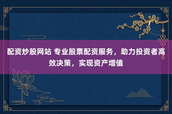 配资炒股网站 专业股票配资服务，助力投资者高效决策，实现资产增值