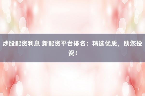 炒股配资利息 新配资平台排名：精选优质，助您投资！