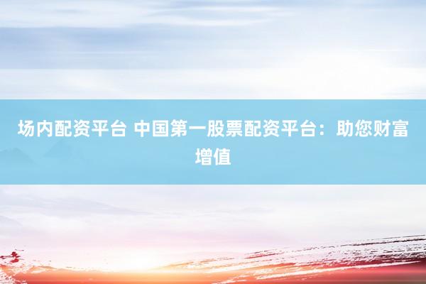 场内配资平台 中国第一股票配资平台：助您财富增值