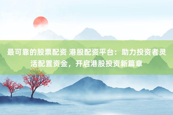 最可靠的股票配资 港股配资平台：助力投资者灵活配置资金，开启港股投资新篇章