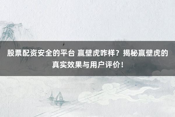 股票配资安全的平台 赢壁虎咋样？揭秘赢壁虎的真实效果与用户评价！