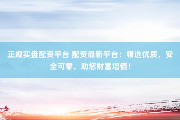 正规实盘配资平台 配资最新平台:精选优质,安全可靠,助您财富增值!