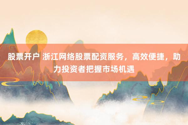 股票开户 浙江网络股票配资服务，高效便捷，助力投资者把握市场机遇