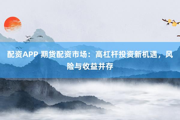 配资APP 期货配资市场：高杠杆投资新机遇，风险与收益并存