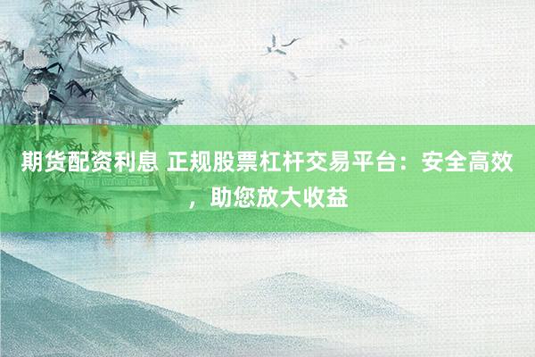 期货配资利息 正规股票杠杆交易平台:安全高效,助您放大收益