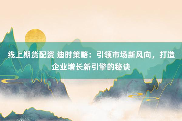 线上期货配资 迪时策略：引领市场新风向，打造企业增长新引擎的秘诀