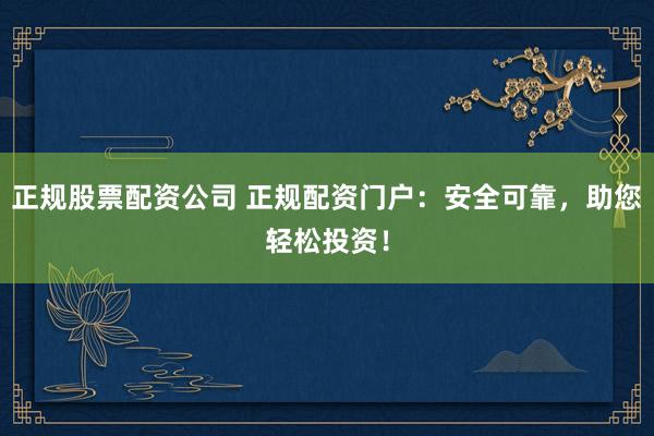 正规股票配资公司 正规配资门户：安全可靠，助您轻松投资！