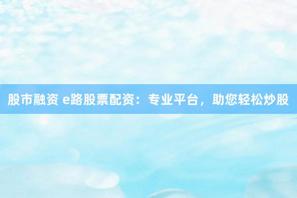 股市融资 e路股票配资：专业平台，助您轻松炒股