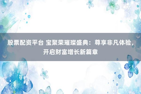 股票配资平台 宝聚荣璀璨盛典：尊享非凡体验，开启财富增长新篇章