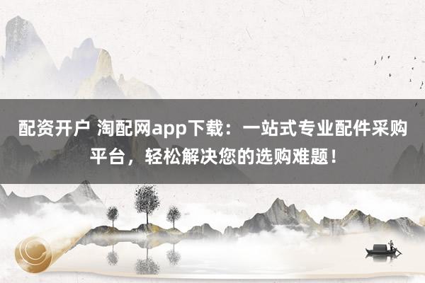 配资开户 淘配网app下载：一站式专业配件采购平台，轻松解决您的选购难题！